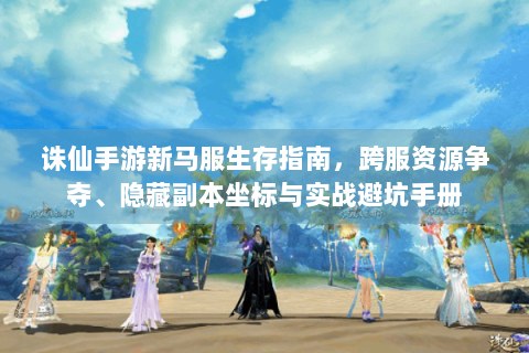 诛仙手游新马服生存指南，跨服资源争夺、隐藏副本坐标与实战避坑手册