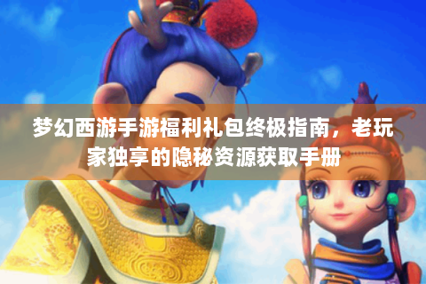 梦幻西游手游福利礼包终极指南，老玩家独享的隐秘资源获取手册
