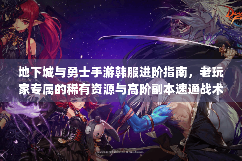 地下城与勇士手游韩服进阶指南，老玩家专属的稀有资源与高阶副本速通战术