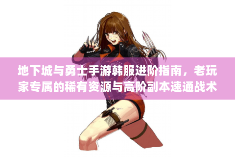 地下城与勇士手游韩服进阶指南，老玩家专属的稀有资源与高阶副本速通战术