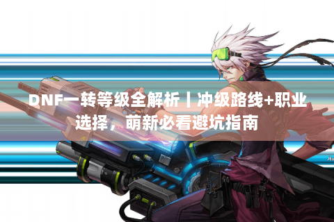 DNF一转等级全解析丨冲级路线+职业选择，萌新必看避坑指南