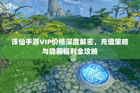 诛仙手游VIP价格深度解密，充值策略与隐藏福利全攻略