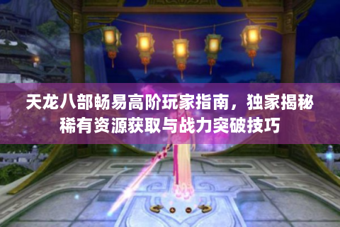 天龙八部畅易高阶玩家指南，独家揭秘稀有资源获取与战力突破技巧