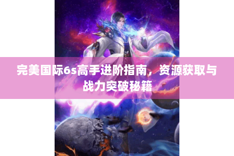 完美国际6s高手进阶指南，资源获取与战力突破秘籍
