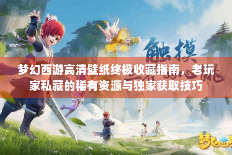 梦幻西游高清壁纸终极收藏指南，老玩家私藏的稀有资源与独家获取技巧