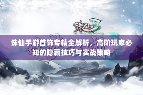 诛仙手游首饰专精全解析，高阶玩家必知的隐藏技巧与实战策略