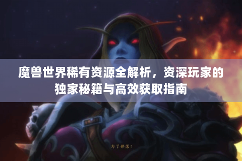 魔兽世界稀有资源全解析，资深玩家的独家秘籍与高效获取指南