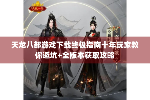 天龙八部游戏下载终极指南十年玩家教你避坑+全版本获取攻略