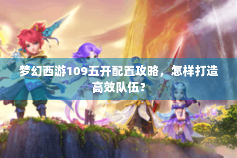 梦幻西游109五开配置攻略，怎样打造高效队伍？