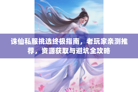 诛仙私服挑选终极指南，老玩家亲测推荐，资源获取与避坑全攻略