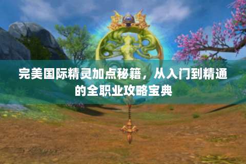 完美国际精灵加点秘籍，从入门到精通的全职业攻略宝典