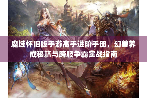 魔域怀旧版手游高手进阶手册，幻兽养成秘籍与跨服争霸实战指南