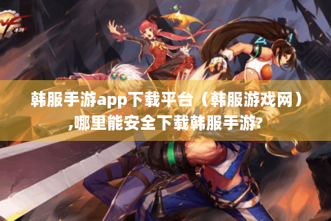 韩服手游app下载平台（韩服游戏网）,哪里能安全下载韩服手游?