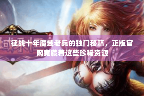 征战十年魔域老兵的独门秘籍，正版官网竟藏着这些珍稀资源