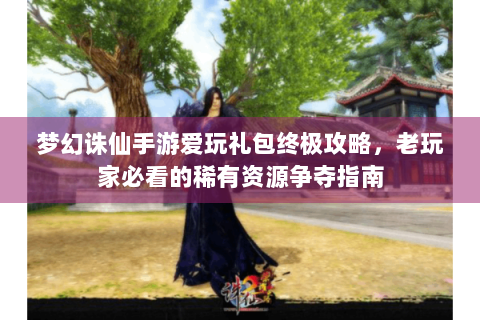 梦幻诛仙手游爱玩礼包终极攻略，老玩家必看的稀有资源争夺指南