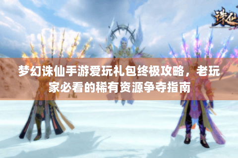 梦幻诛仙手游爱玩礼包终极攻略，老玩家必看的稀有资源争夺指南
