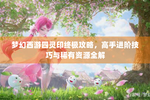 梦幻西游四灵印终极攻略，高手进阶技巧与稀有资源全解