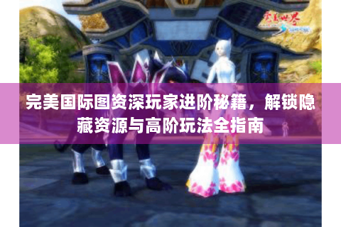 完美国际图资深玩家进阶秘籍，解锁隐藏资源与高阶玩法全指南