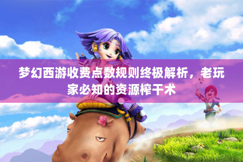 梦幻西游收费点数规则终极解析，老玩家必知的资源榨干术