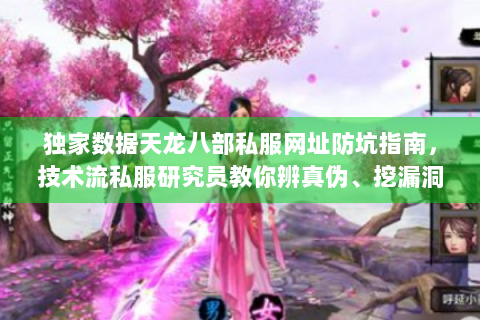 独家数据天龙八部私服网址防坑指南，技术流私服研究员教你辨真伪、挖漏洞、稳进高阶服