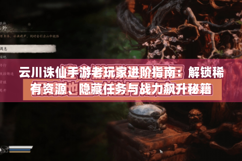 云川诛仙手游老玩家进阶指南：解锁稀有资源、隐藏任务与战力飙升秘籍