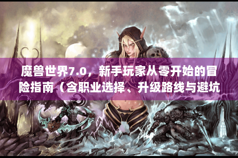 魔兽世界7.0，新手玩家从零开始的冒险指南（含职业选择、升级路线与避坑技巧）