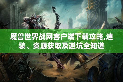 魔兽世界战网客户端下载攻略,速装、资源获取及避坑全知道