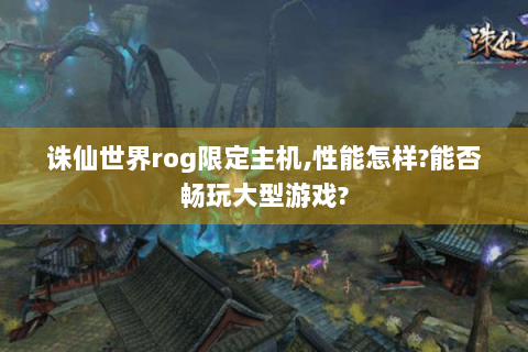 诛仙世界rog限定主机,性能怎样?能否畅玩大型游戏?