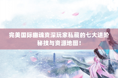 完美国际幽魂资深玩家私藏的七大进阶秘技与资源地图！