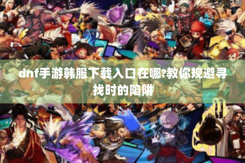dnf手游韩服下载入口在哪?教你规避寻找时的陷阱