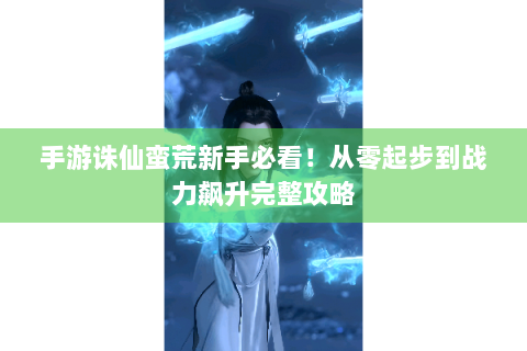 手游诛仙蛮荒新手必看！从零起步到战力飙升完整攻略