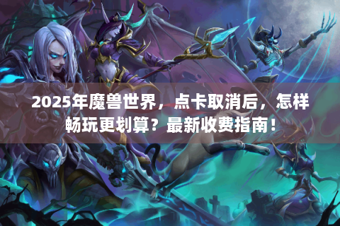 2025年魔兽世界，点卡取消后，怎样畅玩更划算？最新收费指南！