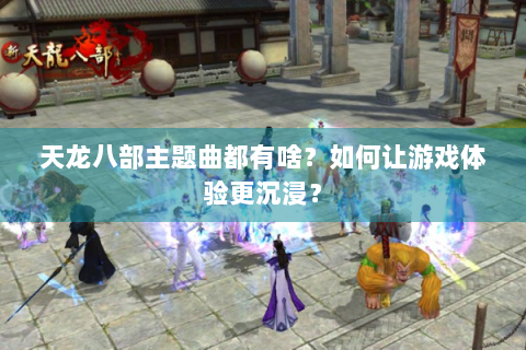 天龙八部主题曲都有啥？如何让游戏体验更沉浸？