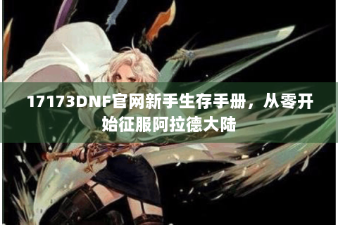 17173DNF官网新手生存手册，从零开始征服阿拉德大陆