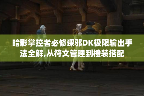暗影掌控者必修课邪DK极限输出手法全解,从符文管理到橙装搭配