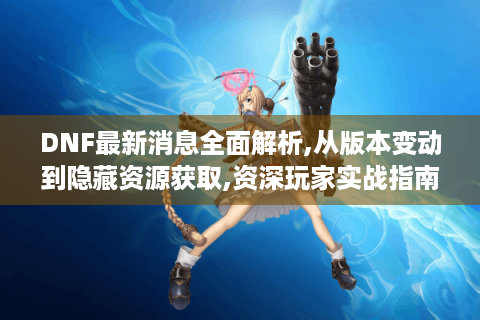 DNF最新消息全面解析,从版本变动到隐藏资源获取,资深玩家实战指南