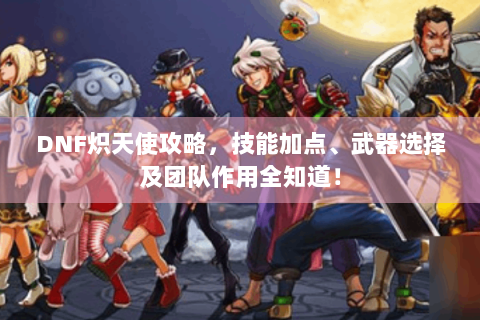 DNF炽天使攻略，技能加点、武器选择及团队作用全知道！