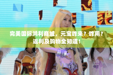 完美国际鸿利商城，元宝咋来？咋用？返利及购物全知道！