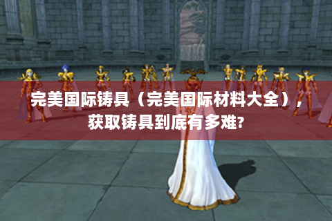 完美国际铸具（完美国际材料大全）,获取铸具到底有多难?