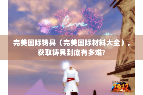 完美国际铸具（完美国际材料大全）,获取铸具到底有多难?