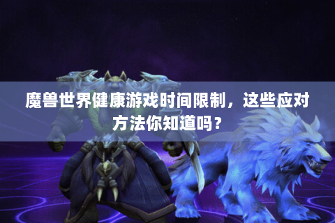 魔兽世界健康游戏时间限制，这些应对方法你知道吗？