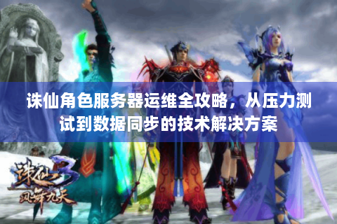 诛仙角色服务器运维全攻略，从压力测试到数据同步的技术解决方案