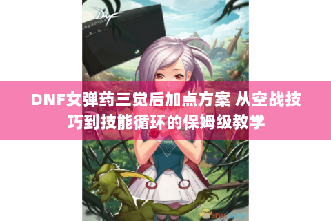 DNF女弹药三觉后加点方案 从空战技巧到技能循环的保姆级教学