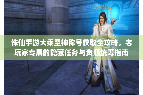 诛仙手游大乘至神称号获取全攻略，老玩家专属的隐藏任务与资源统筹指南