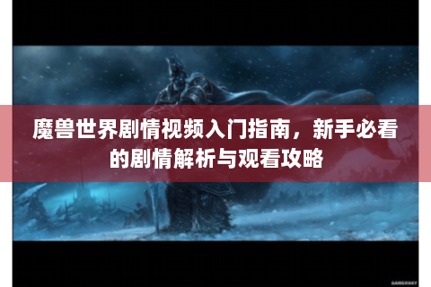 魔兽世界剧情视频入门指南，新手必看的剧情解析与观看攻略
