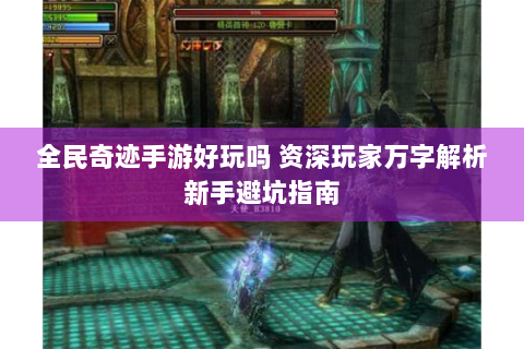 全民奇迹手游好玩吗 资深玩家万字解析新手避坑指南