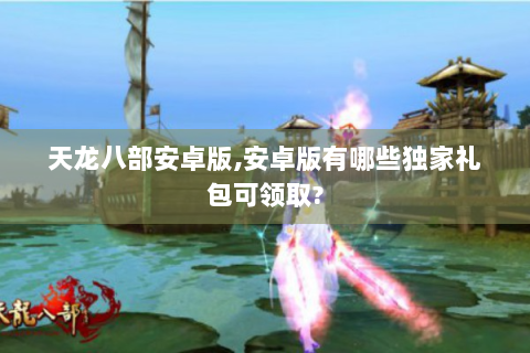 天龙八部安卓版,安卓版有哪些独家礼包可领取?