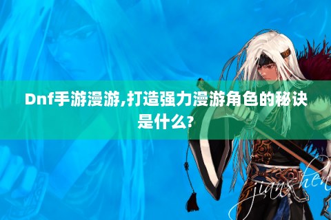 Dnf手游漫游,打造强力漫游角色的秘诀是什么?
