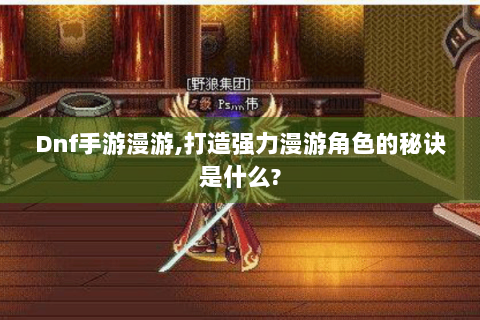 Dnf手游漫游,打造强力漫游角色的秘诀是什么?