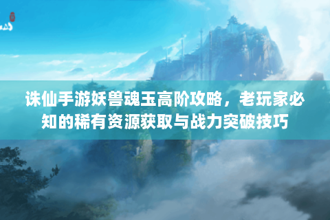 诛仙手游妖兽魂玉高阶攻略，老玩家必知的稀有资源获取与战力突破技巧